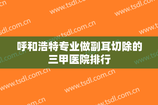 呼和浩特专业做副耳切除的三甲医院排行