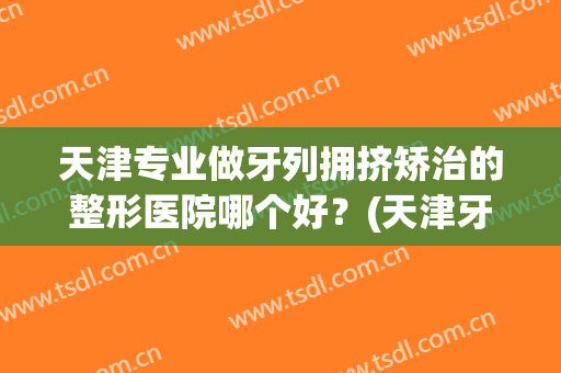 天津专业做牙列拥挤矫治的整形医院哪个好?(天津牙齿整形哪里最好) 天津专业做牙列拥挤矫治的整形医院哪个好?(天津牙齿整形哪里最好)