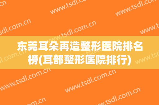 东莞耳朵再造整形医院排名榜(耳部整形医院排行)