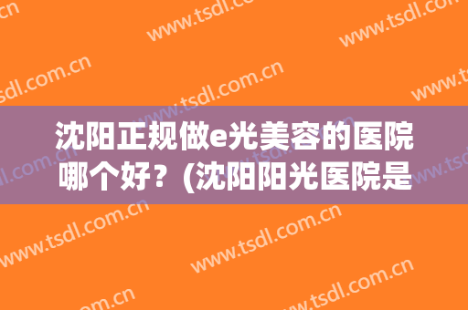 沈阳正规做e光美容的医院哪个好？(沈阳阳光医院是什么样的医院)
