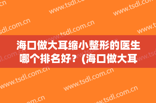 海口做大耳缩小整形的医生哪个排名好？(海口做大耳缩小整形的医生哪个排名好呢)