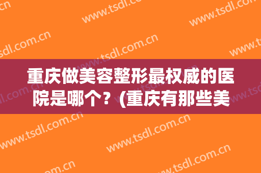 重庆做美容整形最权威的医院是哪个？(重庆有那些美容整形医院)