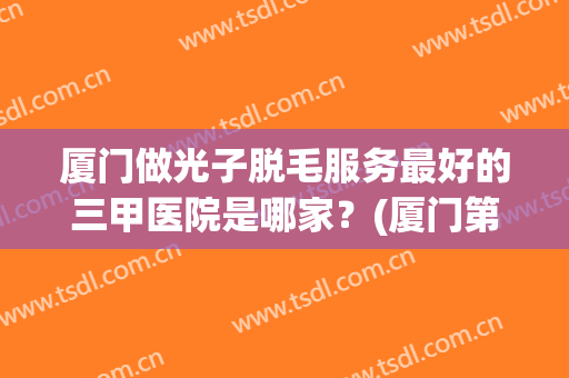 厦门做光子脱毛服务最好的三甲医院是哪家？(厦门第一医院激光脱毛)