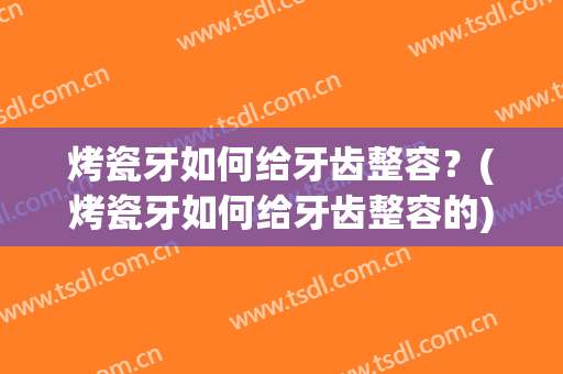 烤瓷牙如何给牙齿整容？(烤瓷牙如何给牙齿整容的)