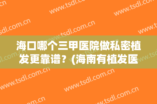 海口哪个三甲医院做私密植发更靠谱？(海南有植发医院吗?)