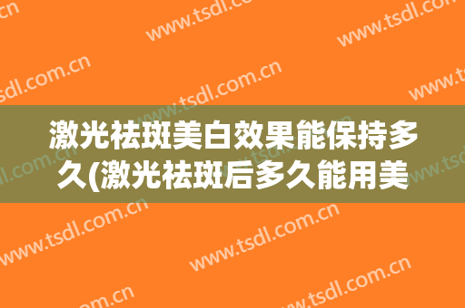 激光祛斑美白效果能保持多久(激光祛斑后多久能用美白产品)