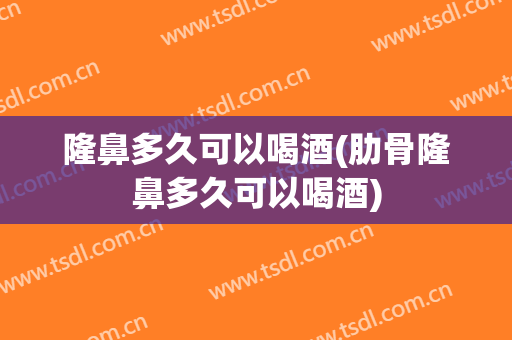 隆鼻多久可以喝酒(肋骨隆鼻多久可以喝酒)