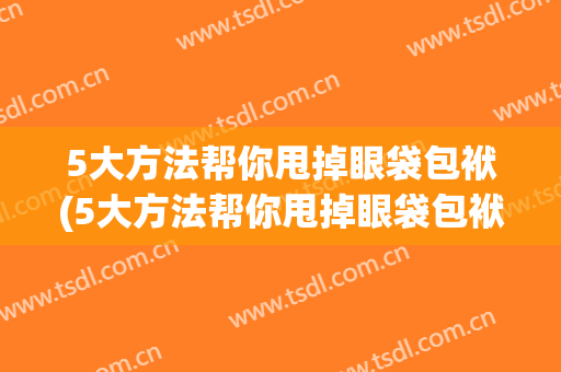 5大方法帮你甩掉眼袋包袱(5大方法帮你甩掉眼袋包袱视频)