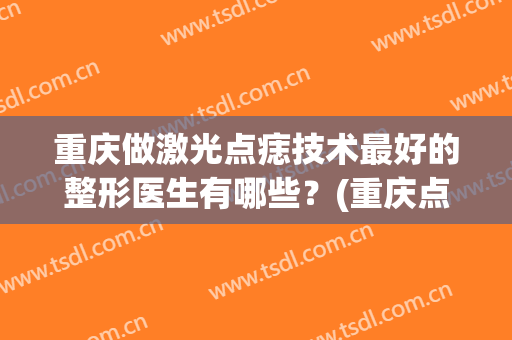 重庆做激光点痣技术最好的整形医生有哪些？(重庆点痣医院)