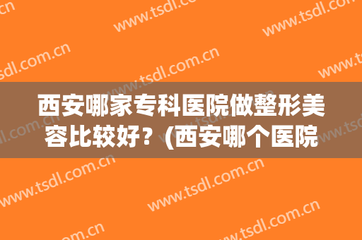 西安哪家专科医院做整形美容比较好？(西安哪个医院整形外科好)