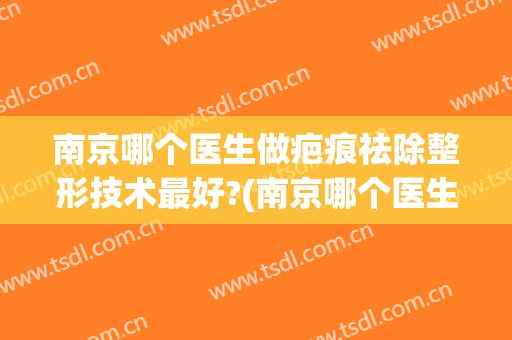 南京哪个医生做疤痕祛除整形技术最好?(南京哪个医生做疤痕祛除整形技术最好的医院)