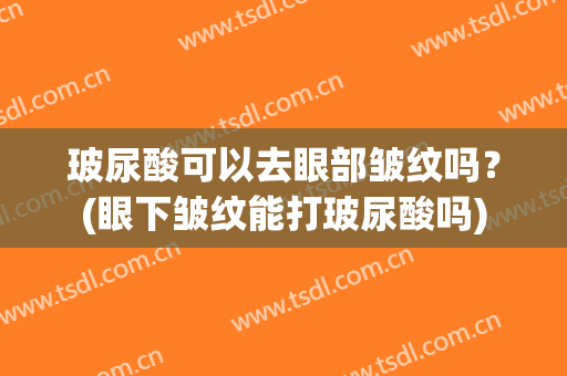 玻尿酸可以去眼部皱纹吗？(眼下皱纹能打玻尿酸吗)