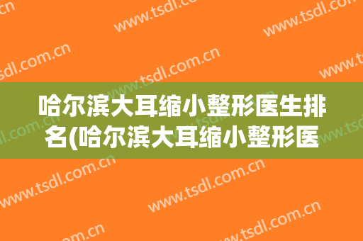 哈尔滨大耳缩小整形医生排名(哈尔滨大耳缩小整形医生排名多少)