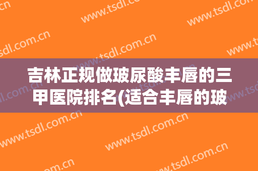吉林正规做玻尿酸丰唇的三甲医院排名(适合丰唇的玻尿酸品牌)