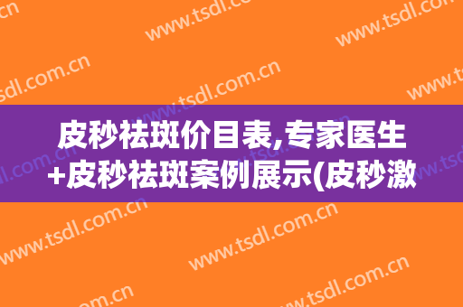 皮秒祛斑价目表,专家医生+皮秒祛斑案例展示(皮秒激光祛斑价目表)