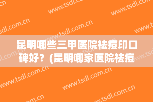 昆明哪些三甲医院祛痘印口碑好?(昆明哪家医院祛痘印比较好) 昆明哪些三甲医院祛痘印口碑好?(昆明哪家医院祛痘印比较好)