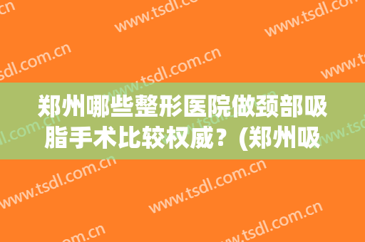 郑州哪些整形医院做颈部吸脂手术比较权威？(郑州吸脂手术哪个医院做得好)
