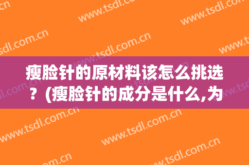 瘦脸针的原材料该怎么挑选？(瘦脸针的成分是什么,为什么这么贵)