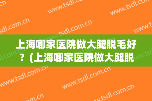 上海哪家医院做大腿脱毛好？(上海哪家医院做大腿脱毛好呢)