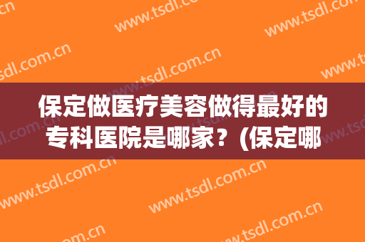 保定做医疗美容做得最好的专科医院是哪家？(保定哪个医院美容科好)