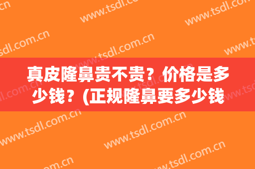 真皮隆鼻贵不贵？价格是多少钱？(正规隆鼻要多少钱)