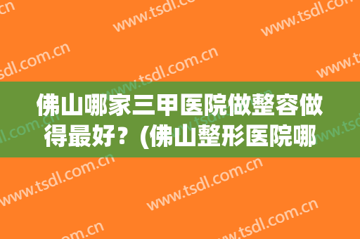 佛山哪家三甲医院做整容做得最好？(佛山整形医院哪个评价好)
