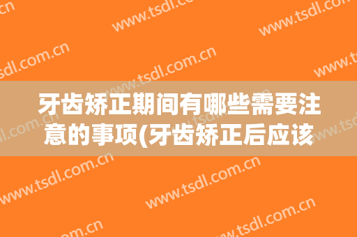牙齿矫正期间有哪些需要注意的事项(牙齿矫正后应该注意哪些事项)