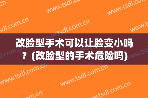 改脸型手术可以让脸变小吗？(改脸型的手术危险吗)