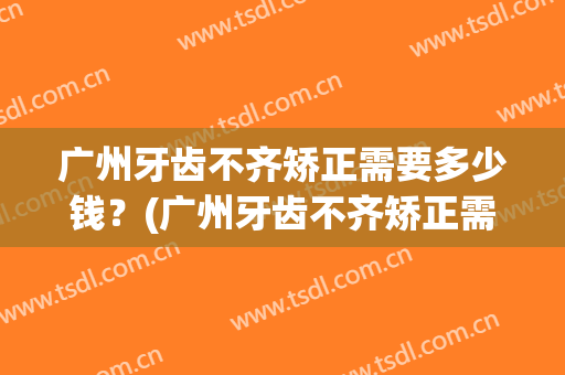 广州牙齿不齐矫正需要多少钱？(广州牙齿不齐矫正需要多少钱费用)