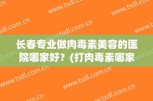 长春专业做肉毒素美容的医院哪家好？(打肉毒素哪家医院最好)