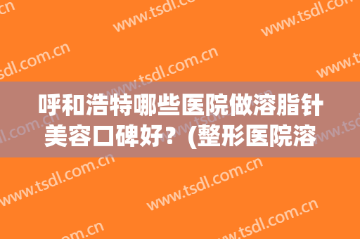 呼和浩特哪些医院做溶脂针美容口碑好?(整形医院溶脂针一般打哪些牌子) 呼和浩特哪些医院做溶脂针美容口碑好?(整形医院溶脂针一般打哪些牌子)