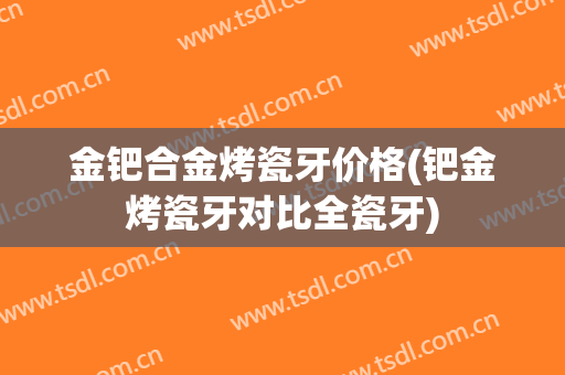 金钯合金烤瓷牙价格(钯金烤瓷牙对比全瓷牙)