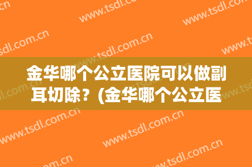 金华哪个公立医院可以做副耳切除？(金华哪个公立医院可以做副耳切除双眼皮)