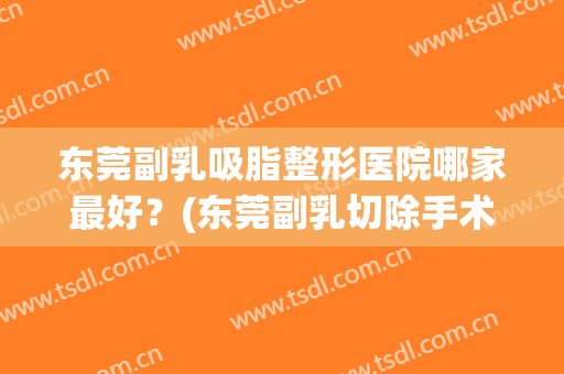 东莞副乳吸脂整形医院哪家最好？(东莞副乳切除手术哪家好)