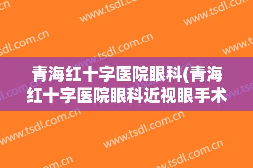 青海红十字医院眼科(青海红十字医院眼科近视眼手术)