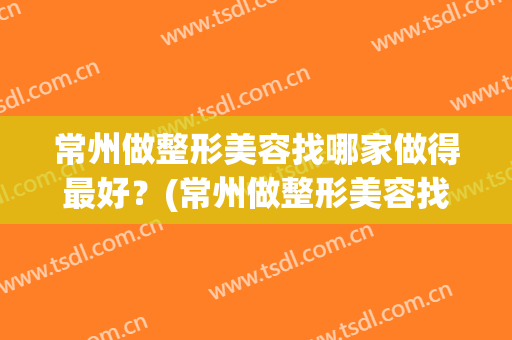 常州做整形美容找哪家做得最好？(常州做整形美容找哪家做得最好的医院)