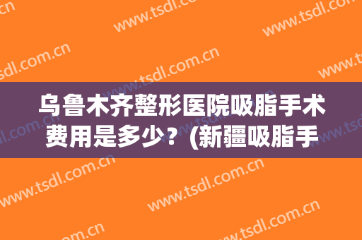 乌鲁木齐整形医院吸脂手术费用是多少？(新疆吸脂手术)