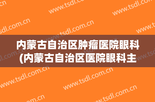 内蒙古自治区肿瘤医院眼科(内蒙古自治区医院眼科主任)