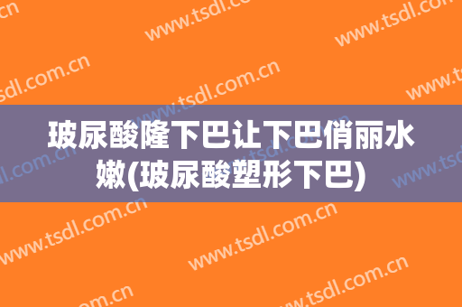 玻尿酸隆下巴让下巴俏丽水嫩(玻尿酸塑形下巴)