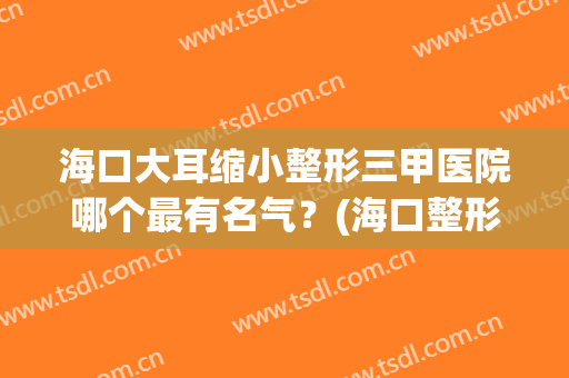 海口大耳缩小整形三甲医院哪个最有名气?(海口整形医院排名前三的) 海口大耳缩小整形三甲医院哪个最有名气?(海口整形医院排名前三的)