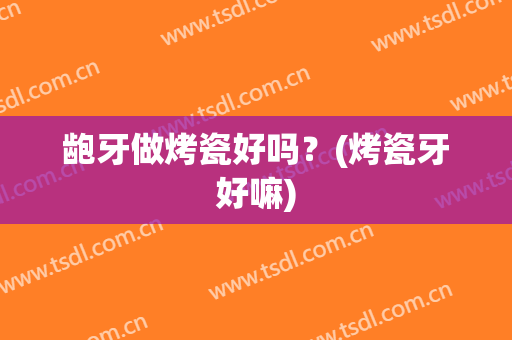 龅牙做烤瓷好吗？(烤瓷牙好嘛)