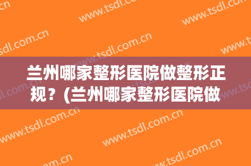 兰州哪家整形医院做整形正规？(兰州哪家整形医院做整形正规一点)