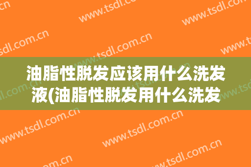 油脂性脱发应该用什么洗发液(油脂性脱发用什么洗发露)