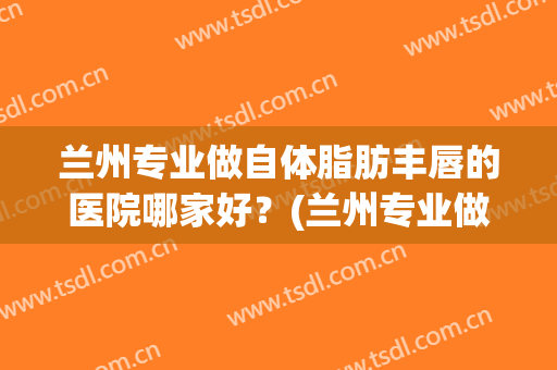 兰州专业做自体脂肪丰唇的医院哪家好？(兰州专业做自体脂肪丰唇的医院哪家好些)