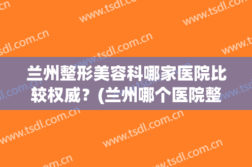 兰州整形美容科哪家医院比较权威？(兰州哪个医院整形科好)