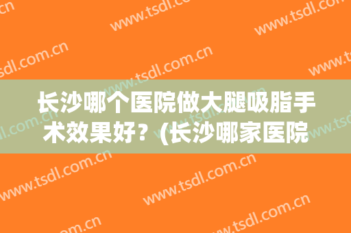 长沙哪个医院做大腿吸脂手术效果好？(长沙哪家医院吸脂手术好)