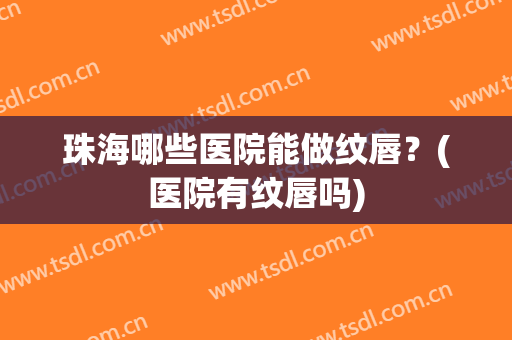 珠海哪些医院能做纹唇？(医院有纹唇吗)