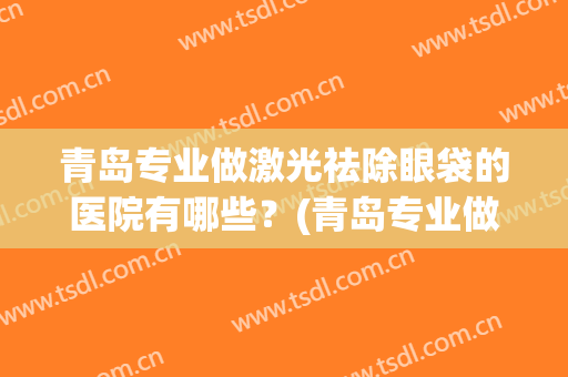 青岛专业做激光祛除眼袋的医院有哪些?(青岛专业做激光祛除眼袋的医院有哪些家) 青岛专业做激光祛除眼袋的医院有哪些?(青岛专业做激光祛除眼袋的医院有哪些家)