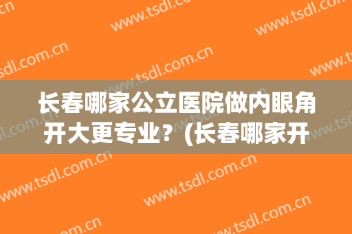 长春哪家公立医院做内眼角开大更专业？(长春哪家开眼角做的好)
