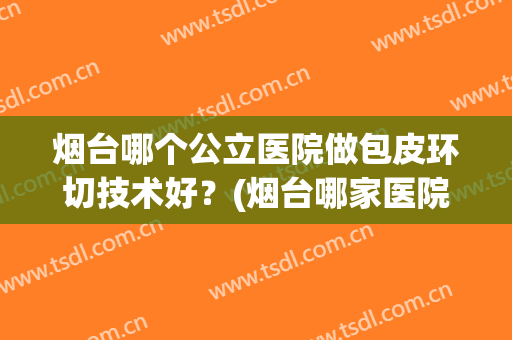 烟台哪个公立医院做包皮环切技术好？(烟台哪家医院做包皮手术好)